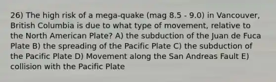 26) The high risk of a mega-quake (mag 8.5 - 9.0) in Vancouver, British Columbia is due to what type of movement, relative to the North American Plate? A) the subduction of the Juan de Fuca Plate B) the spreading of the Pacific Plate C) the subduction of the Pacific Plate D) Movement along the San Andreas Fault E) collision with the Pacific Plate