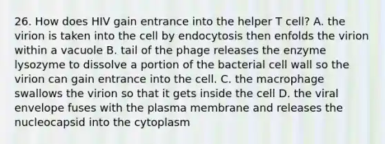 26. How does HIV gain entrance into the helper T cell? A. the virion is taken into the cell by endocytosis then enfolds the virion within a vacuole B. tail of the phage releases the enzyme lysozyme to dissolve a portion of the bacterial cell wall so the virion can gain entrance into the cell. C. the macrophage swallows the virion so that it gets inside the cell D. the viral envelope fuses with the plasma membrane and releases the nucleocapsid into the cytoplasm