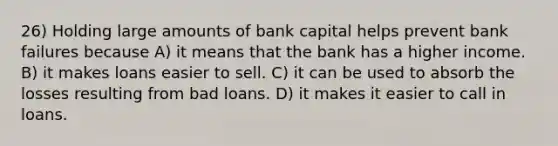 26) Holding large amounts of bank capital helps prevent bank failures because A) it means that the bank has a higher income. B) it makes loans easier to sell. C) it can be used to absorb the losses resulting from bad loans. D) it makes it easier to call in loans.