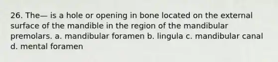 26. The— is a hole or opening in bone located on the external surface of the mandible in the region of the mandibular premolars. a. mandibular foramen b. lingula с. mandibular canal d. mental foramen