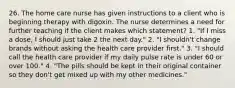 26. The home care nurse has given instructions to a client who is beginning therapy with digoxin. The nurse determines a need for further teaching if the client makes which statement? 1. "If I miss a dose, I should just take 2 the next day." 2. "I shouldn't change brands without asking the health care provider first." 3. "I should call the health care provider if my daily pulse rate is under 60 or over 100." 4. "The pills should be kept in their original container so they don't get mixed up with my other medicines."