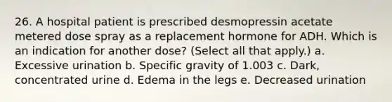 26. A hospital patient is prescribed desmopressin acetate metered dose spray as a replacement hormone for ADH. Which is an indication for another dose? (Select all that apply.) a. Excessive urination b. Specific gravity of 1.003 c. Dark, concentrated urine d. Edema in the legs e. Decreased urination