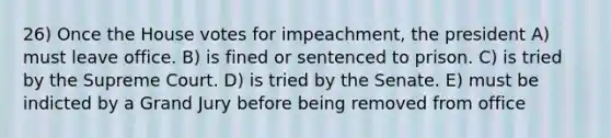 26) Once the House votes for impeachment, the president A) must leave office. B) is fined or sentenced to prison. C) is tried by the Supreme Court. D) is tried by the Senate. E) must be indicted by a Grand Jury before being removed from office