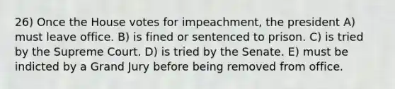 26) Once the House votes for impeachment, the president A) must leave office. B) is fined or sentenced to prison. C) is tried by the Supreme Court. D) is tried by the Senate. E) must be indicted by a Grand Jury before being removed from office.