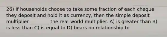 26) If households choose to take some fraction of each cheque they deposit and hold it as currency, then the simple deposit multiplier ________ the real-world multiplier. A) is greater than B) is less than C) is equal to D) bears no relationship to