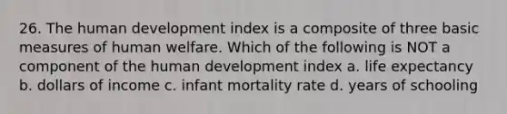 26. The human development index is a composite of three basic measures of human welfare. Which of the following is NOT a component of the human development index a. life expectancy b. dollars of income c. infant mortality rate d. years of schooling