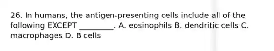 26. In humans, the antigen-presenting cells include all of the following EXCEPT _________. A. eosinophils B. dendritic cells C. macrophages D. B cells