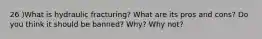 26 )What is hydraulic fracturing? What are its pros and cons? Do you think it should be banned? Why? Why not?