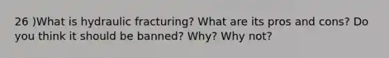 26 )What is hydraulic fracturing? What are its pros and cons? Do you think it should be banned? Why? Why not?