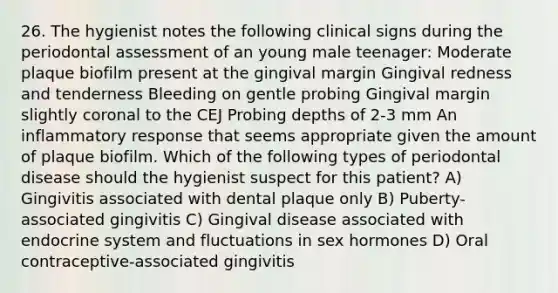 26. The hygienist notes the following clinical signs during the periodontal assessment of an young male teenager: Moderate plaque biofilm present at the gingival margin Gingival redness and tenderness Bleeding on gentle probing Gingival margin slightly coronal to the CEJ Probing depths of 2-3 mm An inflammatory response that seems appropriate given the amount of plaque biofilm. Which of the following types of periodontal disease should the hygienist suspect for this patient? A) Gingivitis associated with dental plaque only B) Puberty-associated gingivitis C) Gingival disease associated with endocrine system and fluctuations in sex hormones D) Oral contraceptive-associated gingivitis