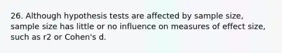 26. Although hypothesis tests are affected by sample size, sample size has little or no influence on measures of effect size, such as r2 or Cohen's d.