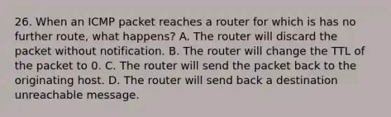 26. When an ICMP packet reaches a router for which is has no further route, what happens? A. The router will discard the packet without notification. B. The router will change the TTL of the packet to 0. C. The router will send the packet back to the originating host. D. The router will send back a destination unreachable message.