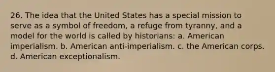 26. The idea that the United States has a special mission to serve as a symbol of freedom, a refuge from tyranny, and a model for the world is called by historians: a. American imperialism. b. American anti-imperialism. c. the American corps. d. American exceptionalism.