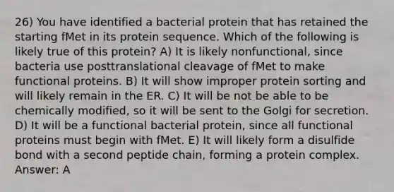 26) You have identified a bacterial protein that has retained the starting fMet in its protein sequence. Which of the following is likely true of this protein? A) It is likely nonfunctional, since bacteria use posttranslational cleavage of fMet to make functional proteins. B) It will show improper protein sorting and will likely remain in the ER. C) It will be not be able to be chemically modified, so it will be sent to the Golgi for secretion. D) It will be a functional bacterial protein, since all functional proteins must begin with fMet. E) It will likely form a disulfide bond with a second peptide chain, forming a protein complex. Answer: A