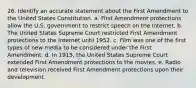 26. Identify an accurate statement about the First Amendment to the United States Constitution. a. First Amendment protections allow the U.S. government to restrict speech on the Internet. b. The United States Supreme Court restricted First Amendment protections to the Internet until 1952. c. Film was one of the first types of new media to be considered under the First Amendment. d. In 1915, the United States Supreme Court extended First Amendment protections to the movies. e. Radio and television received First Amendment protections upon their development.