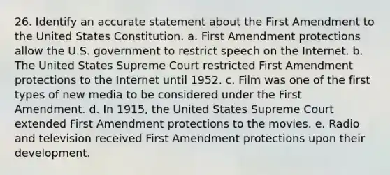 26. Identify an accurate statement about the First Amendment to the United States Constitution. a. First Amendment protections allow the U.S. government to restrict speech on the Internet. b. The United States Supreme Court restricted First Amendment protections to the Internet until 1952. c. Film was one of the first types of new media to be considered under the First Amendment. d. In 1915, the United States Supreme Court extended First Amendment protections to the movies. e. Radio and television received First Amendment protections upon their development.