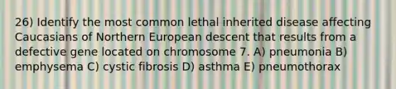 26) Identify the most common lethal inherited disease affecting Caucasians of Northern European descent that results from a defective gene located on chromosome 7. A) pneumonia B) emphysema C) cystic fibrosis D) asthma E) pneumothorax