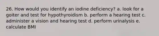 26. How would you identify an iodine deficiency? a. look for a goiter and test for hypothyroidism b. perform a hearing test c. administer a vision and hearing test d. perform urinalysis e. calculate BMI