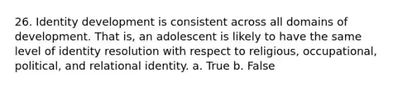 26. Identity development is consistent across all domains of development. That is, an adolescent is likely to have the same level of identity resolution with respect to religious, occupational, political, and relational identity. a. True b. False