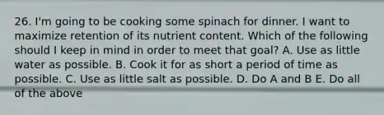 26. I'm going to be cooking some spinach for dinner. I want to maximize retention of its nutrient content. Which of the following should I keep in mind in order to meet that goal? A. Use as little water as possible. B. Cook it for as short a period of time as possible. C. Use as little salt as possible. D. Do A and B E. Do all of the above