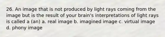 26. An image that is not produced by light rays coming from the image but is the result of your brain's interpretations of light rays is called a (an) a. real image b. imagined image c. virtual image d. phony image