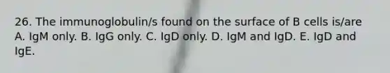 26. The immunoglobulin/s found on the surface of B cells is/are A. IgM only. B. IgG only. C. IgD only. D. IgM and IgD. E. IgD and IgE.