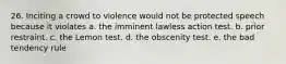 26. Inciting a crowd to violence would not be protected speech because it violates a. the imminent lawless action test. b. prior restraint. c. the Lemon test. d. the obscenity test. e. the bad tendency rule