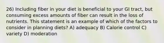 26) Including fiber in your diet is beneficial to your GI tract, but consuming excess amounts of fiber can result in the loss of nutrients. This statement is an example of which of the factors to consider in planning diets? A) adequacy B) Calorie control C) variety D) moderation