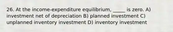 26. At the income-expenditure equilibrium, _____ is zero. A) investment net of depreciation B) planned investment C) unplanned inventory investment D) inventory investment