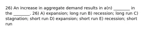 26) An increase in aggregate demand results in a(n) ________ in the ________. 26) A) expansion; long run B) recession; long run C) stagnation; short run D) expansion; short run E) recession; short run