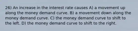 26) An increase in the interest rate causes A) a movement up along the money demand curve. B) a movement down along the money demand curve. C) the money demand curve to shift to the left. D) the money demand curve to shift to the right.