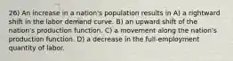 26) An increase in a nation's population results in A) a rightward shift in the labor demand curve. B) an upward shift of the nation's production function. C) a movement along the nation's production function. D) a decrease in the full-employment quantity of labor.