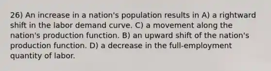 26) An increase in a nation's population results in A) a rightward shift in the labor demand curve. C) a movement along the nation's production function. B) an upward shift of the nation's production function. D) a decrease in the full-employment quantity of labor.