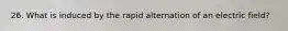 26. What is induced by the rapid alternation of an electric field?