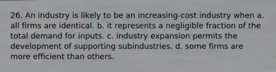 26. An industry is likely to be an increasing-cost industry when a. all firms are identical. b. it represents a negligible fraction of the total demand for inputs. c. industry expansion permits the development of supporting subindustries. d. some firms are more efficient than others.