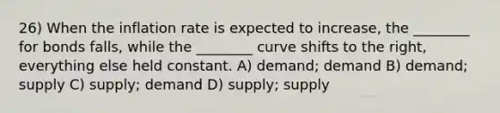 26) When the inflation rate is expected to increase, the ________ for bonds falls, while the ________ curve shifts to the right, everything else held constant. A) demand; demand B) demand; supply C) supply; demand D) supply; supply