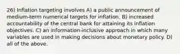 26) Inflation targeting involves A) a public announcement of medium-term numerical targets for inflation. B) increased accountability of the central bank for attaining its inflation objectives. C) an information-inclusive approach in which many variables are used in making decisions about monetary policy. D) all of the above.