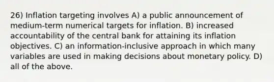 26) Inflation targeting involves A) a public announcement of medium-term numerical targets for inflation. B) increased accountability of the central bank for attaining its inflation objectives. C) an information-inclusive approach in which many variables are used in making decisions about monetary policy. D) all of the above.