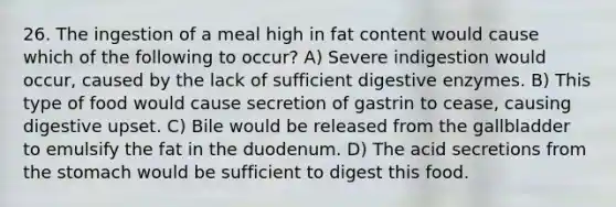 26. The ingestion of a meal high in fat content would cause which of the following to occur? A) Severe indigestion would occur, caused by the lack of sufficient digestive enzymes. B) This type of food would cause secretion of gastrin to cease, causing digestive upset. C) Bile would be released from the gallbladder to emulsify the fat in the duodenum. D) The acid secretions from the stomach would be sufficient to digest this food.