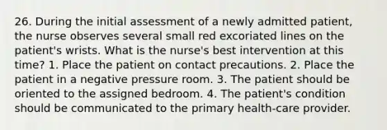 26. During the initial assessment of a newly admitted patient, the nurse observes several small red excoriated lines on the patient's wrists. What is the nurse's best intervention at this time? 1. Place the patient on contact precautions. 2. Place the patient in a negative pressure room. 3. The patient should be oriented to the assigned bedroom. 4. The patient's condition should be communicated to the primary health-care provider.