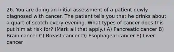 26. You are doing an initial assessment of a patient newly diagnosed with cancer. The patient tells you that he drinks about a quart of scotch every evening. What types of cancer does this put him at risk for? (Mark all that apply.) A) Pancreatic cancer B) Brain cancer C) Breast cancer D) Esophageal cancer E) Liver cancer