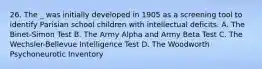 26. The _ was initially developed in 1905 as a screening tool to identify Parisian school children with intellectual deficits. A. The Binet-Simon Test B. The Army Alpha and Army Beta Test C. The Wechsler-Bellevue Intelligence Test D. The Woodworth Psychoneurotic Inventory