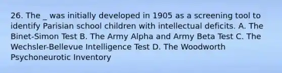 26. The _ was initially developed in 1905 as a screening tool to identify Parisian school children with intellectual deficits. A. The Binet-Simon Test B. The Army Alpha and Army Beta Test C. The Wechsler-Bellevue Intelligence Test D. The Woodworth Psychoneurotic Inventory