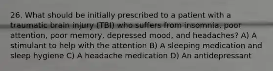 26. What should be initially prescribed to a patient with a traumatic brain injury (TBI) who suffers from insomnia, poor attention, poor memory, depressed mood, and headaches? A) A stimulant to help with the attention B) A sleeping medication and sleep hygiene C) A headache medication D) An antidepressant