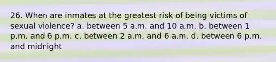 26. When are inmates at the greatest risk of being victims of sexual violence? a. between 5 a.m. and 10 a.m. b. between 1 p.m. and 6 p.m. c. between 2 a.m. and 6 a.m. d. between 6 p.m. and midnight