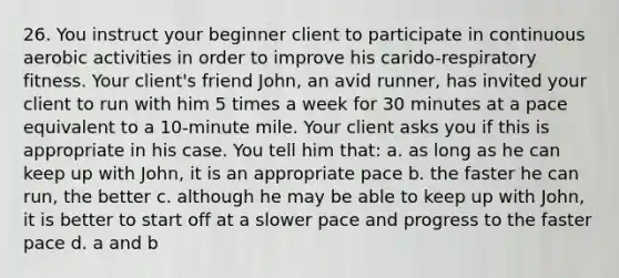 26. You instruct your beginner client to participate in continuous aerobic activities in order to improve his carido-respiratory fitness. Your client's friend John, an avid runner, has invited your client to run with him 5 times a week for 30 minutes at a pace equivalent to a 10-minute mile. Your client asks you if this is appropriate in his case. You tell him that: a. as long as he can keep up with John, it is an appropriate pace b. the faster he can run, the better c. although he may be able to keep up with John, it is better to start off at a slower pace and progress to the faster pace d. a and b