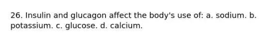 26. Insulin and glucagon affect the body's use of: a. sodium. b. potassium. c. glucose. d. calcium.