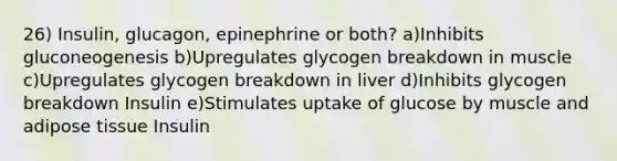 26) Insulin, glucagon, epinephrine or both? a)Inhibits gluconeogenesis b)Upregulates glycogen breakdown in muscle c)Upregulates glycogen breakdown in liver d)Inhibits glycogen breakdown Insulin e)Stimulates uptake of glucose by muscle and adipose tissue Insulin