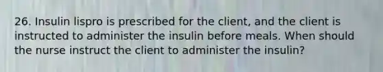 26. Insulin lispro is prescribed for the client, and the client is instructed to administer the insulin before meals. When should the nurse instruct the client to administer the insulin?