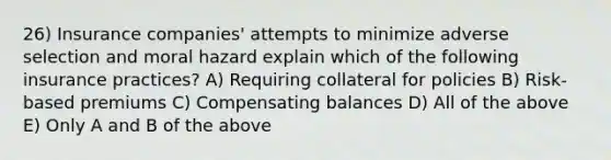 26) Insurance companies' attempts to minimize adverse selection and moral hazard explain which of the following insurance practices? A) Requiring collateral for policies B) Risk-based premiums C) Compensating balances D) All of the above E) Only A and B of the above